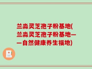 兰淼灵芝孢子粉基地(兰淼灵芝孢子粉基地——自然健康养生福地)