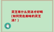 灵芝用什么煲汤才好喝(如何煲出美味的灵芝汤？)