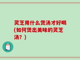 灵芝用什么煲汤才好喝(如何煲出美味的灵芝汤？)