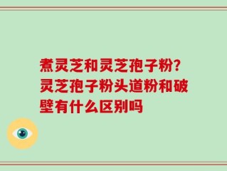 煮灵芝和灵芝孢子粉？灵芝孢子粉头道粉和破壁有什么区别吗