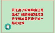 灵芝孢子粉用蜂蜜还是温水？蜂胶蜂蜜加灵芝孢子粉加灵芝孢子油一起吃功效