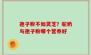 孢子粉不如灵芝？驼奶与孢子粉哪个营养好