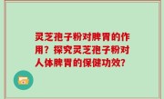 灵芝孢子粉对脾胃的作用？探究灵芝孢子粉对人体脾胃的保健功效？