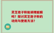 灵芝孢子粉能调理脏腑吗？探讨灵芝孢子粉的功效与使用方法？
