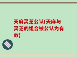 天麻灵芝公认(天麻与灵芝的组合被公认为有效)