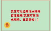 灵芝可以经常泡水喝吗百度贴吧(灵芝可常泡水喝吗，宜忌需知！)
