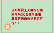 还阳草灵芝天麻枸杞能同用吗(化合使用还阳草灵芝天麻枸杞是否可行？)