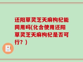 还阳草灵芝天麻枸杞能同用吗(化合使用还阳草灵芝天麻枸杞是否可行？)