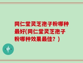同仁堂灵芝孢子粉哪种最好(同仁堂灵芝孢子粉哪种效果最佳？)