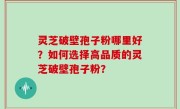 灵芝破壁孢子粉哪里好？如何选择高品质的灵芝破壁孢子粉？