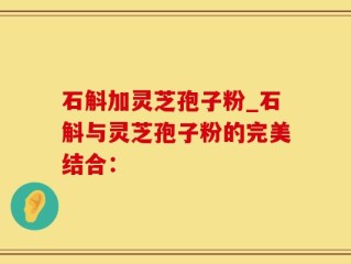 石斛加灵芝孢子粉_石斛与灵芝孢子粉的完美结合：