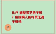 化疗 破壁灵芝孢子粉？癌症病人能吃灵芝孢子粉吗