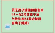 灵芝孢子油能和维生素b1一起(灵芝孢子油与维生素B1联合使用有助于健康)