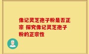 像记灵芝孢子粉是否正宗 探究像记灵芝孢子粉的正宗性