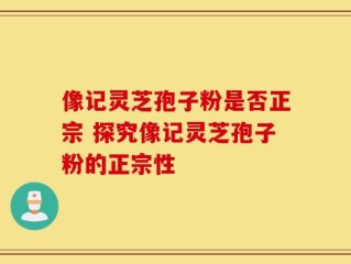 像记灵芝孢子粉是否正宗 探究像记灵芝孢子粉的正宗性