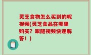 灵芝食物怎么买到的呢视频(灵芝食品在哪里购买？跟随视频快速解答！)