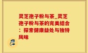 灵芝孢子粉与茶_灵芝孢子粉与茶的完美结合：探索健康益处与独特风味