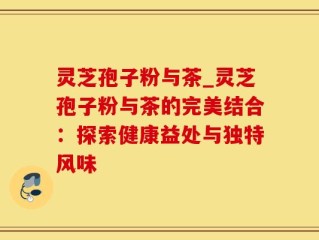 灵芝孢子粉与茶_灵芝孢子粉与茶的完美结合：探索健康益处与独特风味