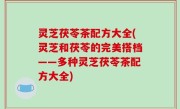 灵芝茯苓茶配方大全(灵芝和茯苓的完美搭档——多种灵芝茯苓茶配方大全)