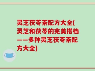灵芝茯苓茶配方大全(灵芝和茯苓的完美搭档——多种灵芝茯苓茶配方大全)