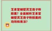 芝素堂破壁灵芝孢子粉胶囊？全面解析芝素堂破壁灵芝孢子粉胶囊的功效和用法？