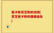 孢子粉灵芝粉的功效(灵芝孢子粉的健康益处)