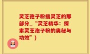 灵芝孢子粉指灵芝的那部分_“灵芝精华：探索灵芝孢子粉的奥秘与功效”)