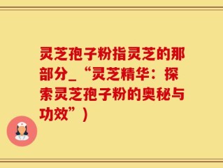 灵芝孢子粉指灵芝的那部分_“灵芝精华：探索灵芝孢子粉的奥秘与功效”)