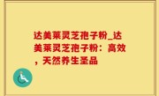 达美莱灵芝孢子粉_达美莱灵芝孢子粉：高效，天然养生圣品