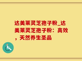 达美莱灵芝孢子粉_达美莱灵芝孢子粉：高效，天然养生圣品