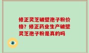 修正灵芝破壁孢子粉价格？修正药业生产破壁灵芝孢子粉是真的吗