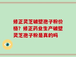 修正灵芝破壁孢子粉价格？修正药业生产破壁灵芝孢子粉是真的吗