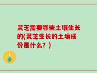 灵芝需要哪些土壤生长的(灵芝生长的土壤成份是什么？)