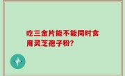 吃三金片能不能同时食用灵芝孢子粉？
