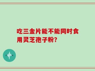 吃三金片能不能同时食用灵芝孢子粉？