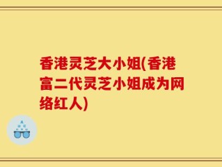 香港灵芝大小姐(香港富二代灵芝小姐成为网络红人)