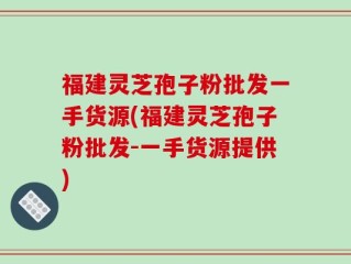 福建灵芝孢子粉批发一手货源(福建灵芝孢子粉批发-一手货源提供)