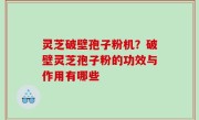 灵芝破壁孢子粉机？破壁灵芝孢子粉的功效与作用有哪些