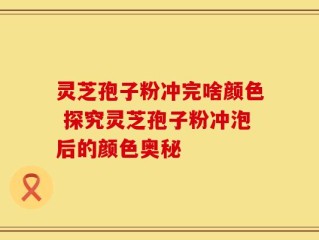 灵芝孢子粉冲完啥颜色 探究灵芝孢子粉冲泡后的颜色奥秘