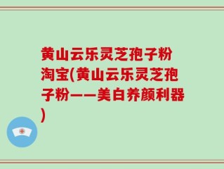 黄山云乐灵芝孢子粉 淘宝(黄山云乐灵芝孢子粉——美白养颜利器)