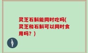 灵芝石斛能同时吃吗(灵芝和石斛可以同时食用吗？)
