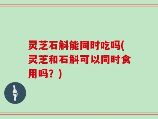 灵芝石斛能同时吃吗(灵芝和石斛可以同时食用吗？)