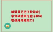 破壁灵芝孢子粉常吃(常食破壁灵芝孢子粉可增强身体免疫力)