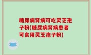 糖尿病肾病可吃灵芝孢子粉(糖尿病肾病患者可食用灵芝孢子粉)