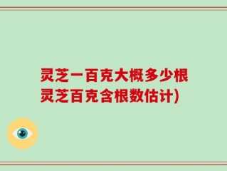 灵芝一百克大概多少根灵芝百克含根数估计)
