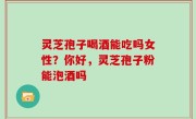 灵芝孢子喝酒能吃吗女性？你好，灵芝孢子粉能泡酒吗