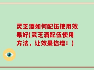 灵芝酒如何配伍使用效果好(灵芝酒配伍使用方法，让效果倍增！)