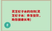 灵芝杞子水的功效(灵芝杞子水：养生佳饮，助你健康长寿)