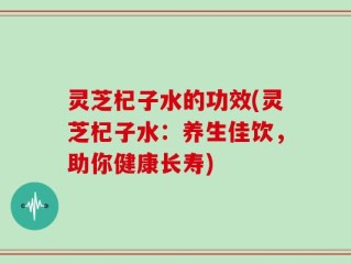 灵芝杞子水的功效(灵芝杞子水：养生佳饮，助你健康长寿)