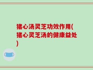猪心汤灵芝功效作用(猪心灵芝汤的健康益处)